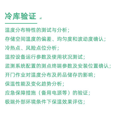 GSP驗(yàn)證中冷庫(kù)驗(yàn)證項(xiàng)目：溫度分布特性的測(cè)試與分析； 存儲(chǔ)空間溫度的偏差、均勻度和波動(dòng)度確認(rèn)； 冷熱點(diǎn)、風(fēng)險(xiǎn)點(diǎn)位分析； 溫控設(shè)備運(yùn)行參數(shù)及使用狀況測(cè)試； 監(jiān)測(cè)系統(tǒng)配置的測(cè)點(diǎn)終端參數(shù)及安裝位置確認(rèn)； 開門作業(yè)對(duì)溫度分布及藥品儲(chǔ)存的影響； 保溫性能及變化趨勢(shì)分析； 應(yīng)急保障措施（備用電源等）的驗(yàn)證； 極端外部環(huán)境條件下保溫效果評(píng)估；