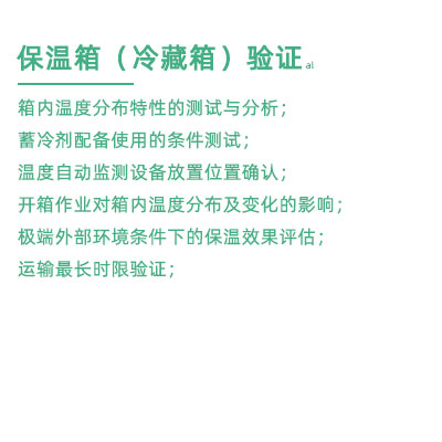 GSP驗(yàn)證中冷藏箱保溫箱驗(yàn)證項(xiàng)目：箱內(nèi)溫度分布特性的測(cè)試與分析； 蓄冷劑配備使用的條件測(cè)試； 溫度自動(dòng)監(jiān)測(cè)設(shè)備放置位置確認(rèn)； 開箱作業(yè)對(duì)箱內(nèi)溫度分布及變化的影響； 極端外部環(huán)境條件下的保溫效果評(píng)估； 運(yùn)輸最長(zhǎng)時(shí)限驗(yàn)證；