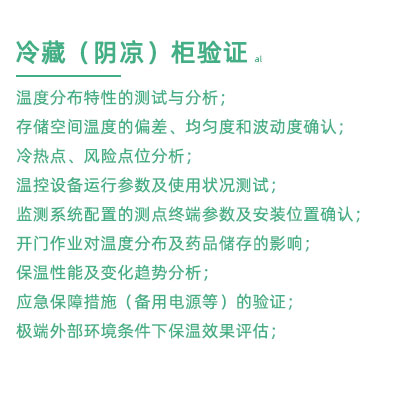 GSP驗(yàn)證中冷藏柜陰涼柜驗(yàn)證項(xiàng)目：溫度分布特性的測(cè)試與分析； 存儲(chǔ)空間溫度的偏差、均勻度和波動(dòng)度確認(rèn)； 冷熱點(diǎn)、風(fēng)險(xiǎn)點(diǎn)位分析； 溫控設(shè)備運(yùn)行參數(shù)及使用狀況測(cè)試； 監(jiān)測(cè)系統(tǒng)配置的測(cè)點(diǎn)終端參數(shù)及安裝位置確認(rèn)； 開門作業(yè)對(duì)溫度分布及藥品儲(chǔ)存的影響； 保溫性能及變化趨勢(shì)分析； 應(yīng)急保障措施（備用電源等）的驗(yàn)證； 極端外部環(huán)境條件下保溫效果評(píng)估；