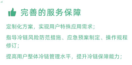 完善的服務(wù)保障：定制化冷鏈驗證方案，實現(xiàn)用戶特殊應(yīng)用需求； 指導(dǎo)冷鏈風(fēng)險防范措施、應(yīng)急預(yù)案制定、操作規(guī)程修訂； 提高用戶整體冷鏈管理水平，提升冷鏈保障能力；