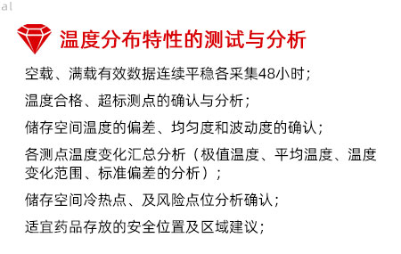 溫度分布特性的測試與分析：空載、滿載有效數(shù)據(jù)連續(xù)平穩(wěn)各采集48小時(shí)； 溫度合格、超標(biāo)測點(diǎn)的確認(rèn)與分析； 儲(chǔ)存空間溫度的偏差、均勻度和波動(dòng)度的確認(rèn)； 各測點(diǎn)溫度變化匯總分析（極值溫度、平均溫度、 溫度變化范圍、標(biāo)準(zhǔn)偏差的分析）； 儲(chǔ)存空間冷熱點(diǎn)、及風(fēng)險(xiǎn)點(diǎn)位分析確認(rèn)； 適宜藥品存放的安全位置及區(qū)域建議；