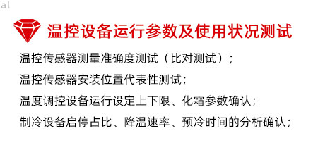 溫控設(shè)備運(yùn)行參數(shù)及使用狀況測試：溫控傳感器測量準(zhǔn)確度測試（比對測試）； 溫控傳感器安裝位置代表性測試； 溫度調(diào)控設(shè)備運(yùn)行設(shè)定上下限、化霜參數(shù)確認(rèn)； 制冷設(shè)備啟停占比、降溫速率、預(yù)冷時(shí)間的分析確認(rèn)；