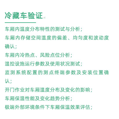 GSP驗(yàn)證中冷藏車驗(yàn)證項(xiàng)目：車廂內(nèi)溫度分布特性的測(cè)試與分析； 車廂內(nèi)存儲(chǔ)空間溫度的偏差、均勻度和波動(dòng)度確認(rèn)； 車廂內(nèi)冷熱點(diǎn)、風(fēng)險(xiǎn)點(diǎn)位分析； 溫控設(shè)施運(yùn)行參數(shù)及使用狀況測(cè)試； 監(jiān)測(cè)系統(tǒng)配置的測(cè)點(diǎn)終端參數(shù)及安裝位置確認(rèn)； 開門作業(yè)對(duì)車廂溫度分布及變化的影響； 車廂保溫性能及變化趨勢(shì)分析； 極端外部環(huán)境條件下車廂保溫效果評(píng)估；